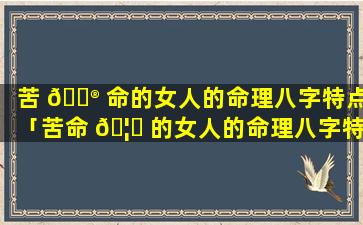 苦 💮 命的女人的命理八字特点「苦命 🦊 的女人的命理八字特点是什么」